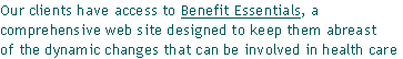 Our clients have access to Benefit Essentials, a 
comprehensive web site designed to keep them abreast
of the dynamic changes that can be involved in health care